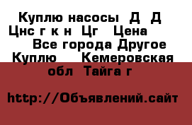 Куплю насосы 1Д, Д, Цнс(г,к,н) Цг › Цена ­ 10 000 - Все города Другое » Куплю   . Кемеровская обл.,Тайга г.